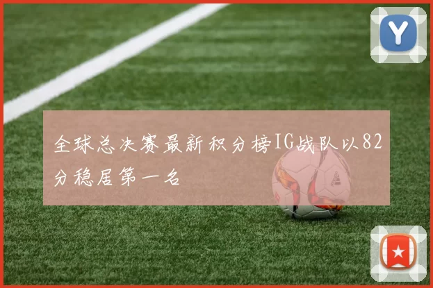 全球总决赛最新积分榜IG战队以82分稳居第一名