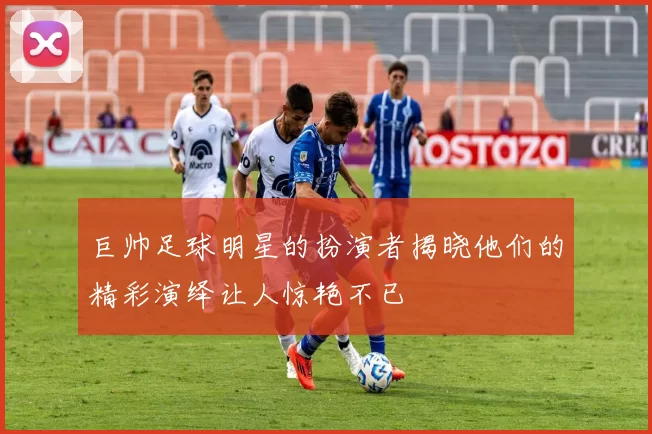 巨帅足球明星的扮演者揭晓他们的精彩演绎让人惊艳不已