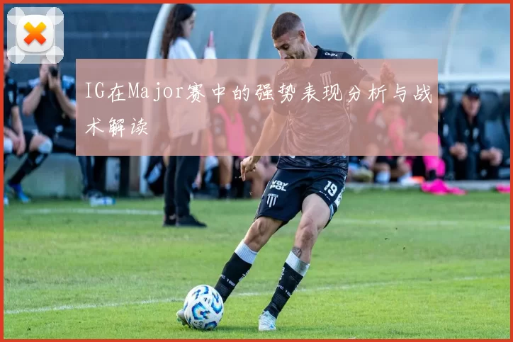 IG在Major赛中的强势表现分析与战术解读