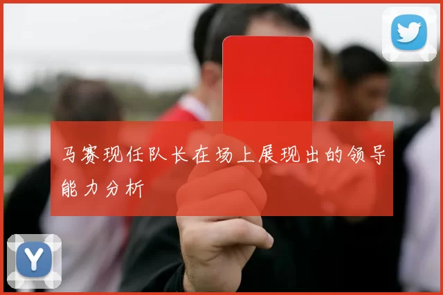 马赛现任队长在场上展现出的领导能力分析
