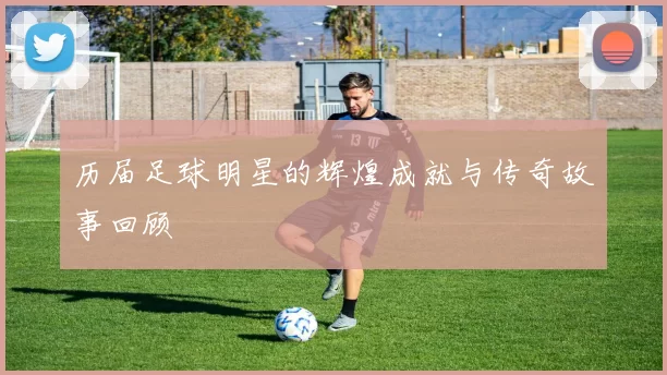 历届足球明星的辉煌成就与传奇故事回顾
