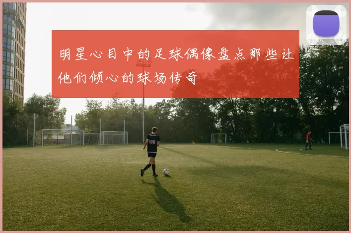 明星心目中的足球偶像盘点那些让他们倾心的球场传奇