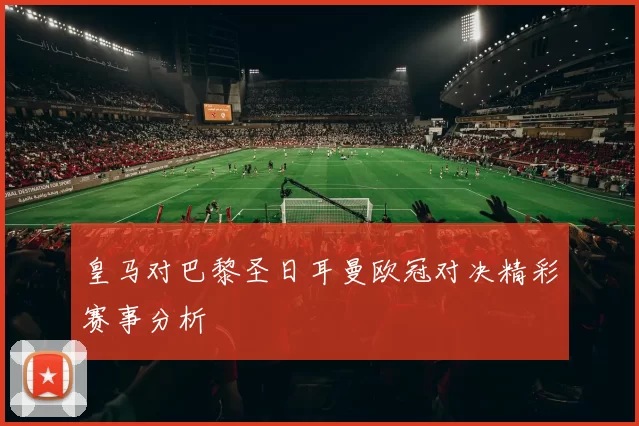 皇马对巴黎圣日耳曼欧冠对决精彩赛事分析