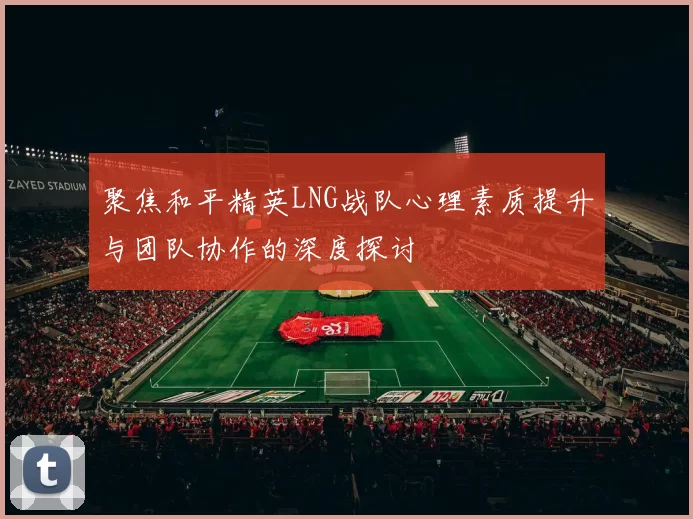 聚焦和平精英LNG战队心理素质提升与团队协作的深度探讨