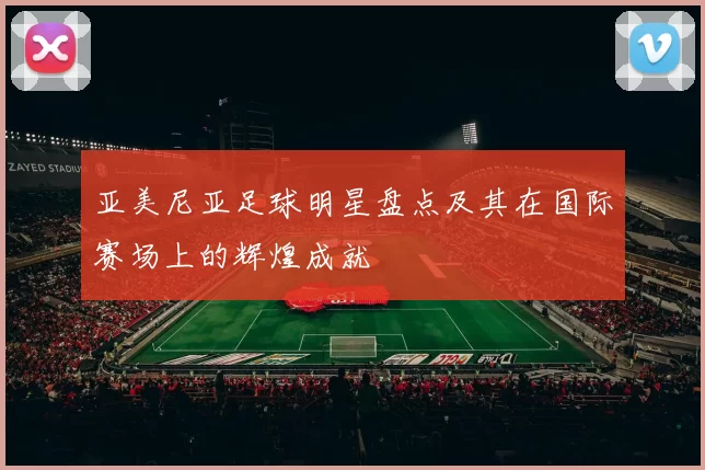 亚美尼亚足球明星盘点及其在国际赛场上的辉煌成就