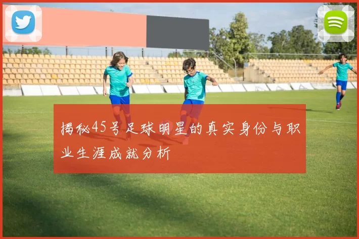 揭秘45号足球明星的真实身份与职业生涯成就分析