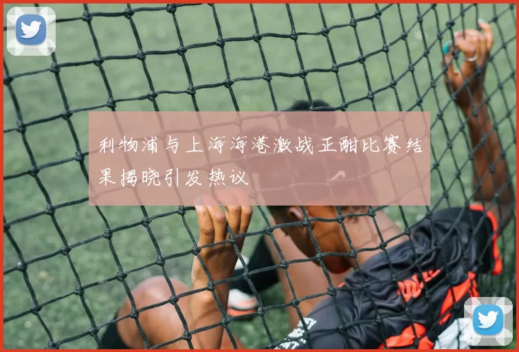 利物浦与上海海港激战正酣比赛结果揭晓引发热议