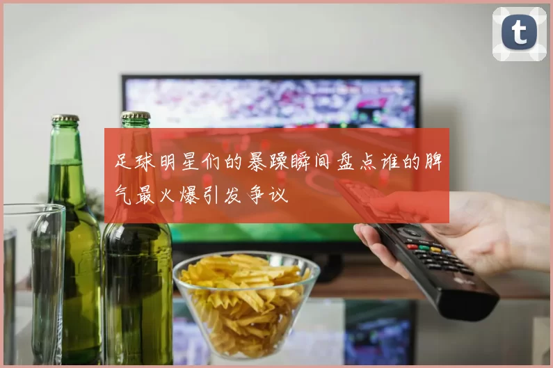足球明星们的暴躁瞬间盘点谁的脾气最火爆引发争议