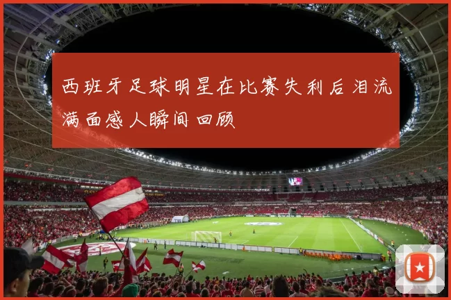 西班牙足球明星在比赛失利后泪流满面感人瞬间回顾