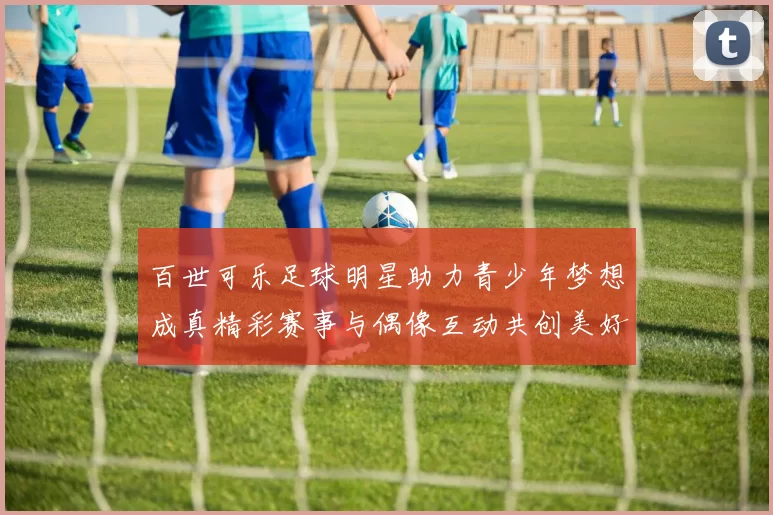百世可乐足球明星助力青少年梦想成真精彩赛事与偶像互动共创美好未来