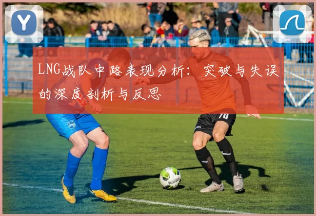 LNG战队中路表现分析：突破与失误的深度剖析与反思