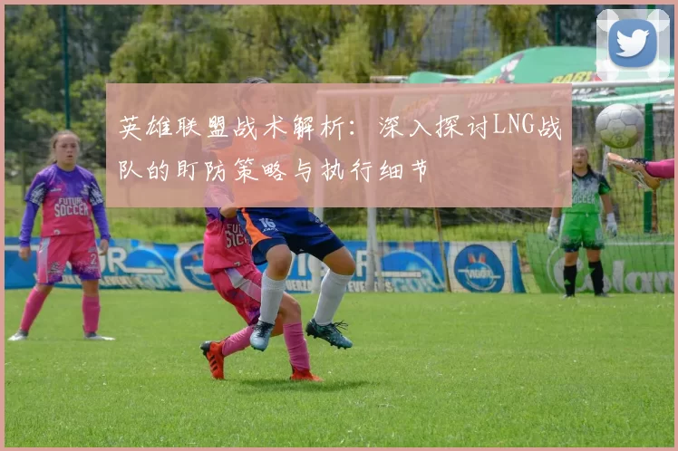 英雄联盟战术解析：深入探讨LNG战队的盯防策略与执行细节