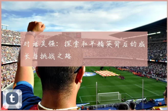对话吴强：探索和平精英背后的成长与挑战之路