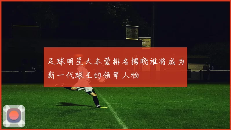 足球明星大本营排名揭晓谁将成为新一代球王的领军人物