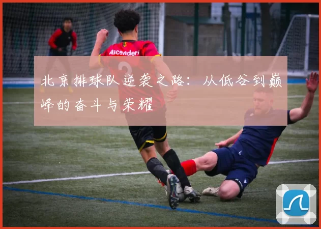 北京排球队逆袭之路：从低谷到巅峰的奋斗与荣耀