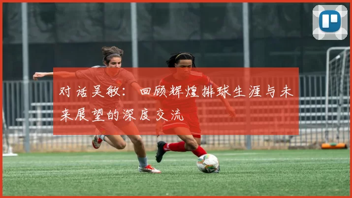 对话吴敏：回顾辉煌排球生涯与未来展望的深度交流