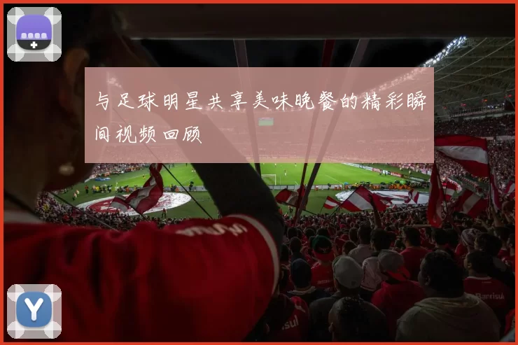 与足球明星共享美味晚餐的精彩瞬间视频回顾
