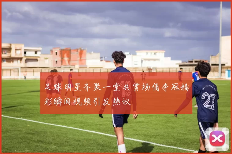 足球明星齐聚一堂共赏杨倩夺冠精彩瞬间视频引发热议