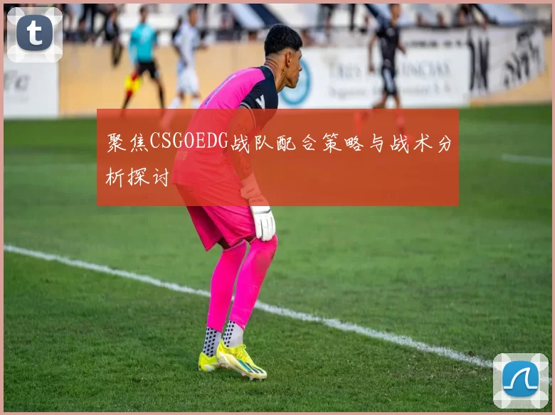 聚焦CSGOEDG战队配合策略与战术分析探讨