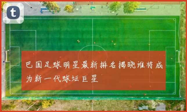 巴国足球明星最新排名揭晓谁将成为新一代球坛巨星