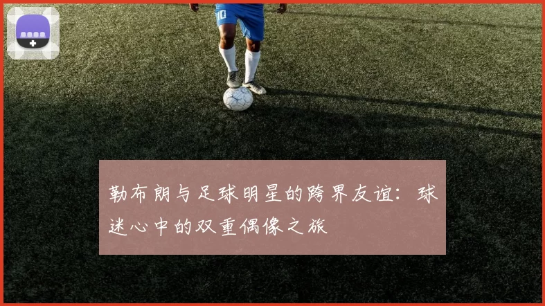勒布朗与足球明星的跨界友谊：球迷心中的双重偶像之旅