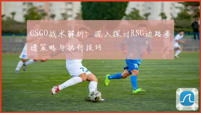 CSGO战术解析：深入探讨RNG边路渗透策略与执行技巧