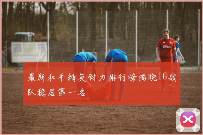 最新和平精英耐力排行榜揭晓IG战队稳居第一名