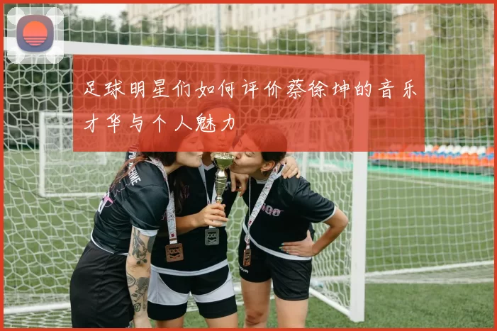 足球明星们如何评价蔡徐坤的音乐才华与个人魅力
