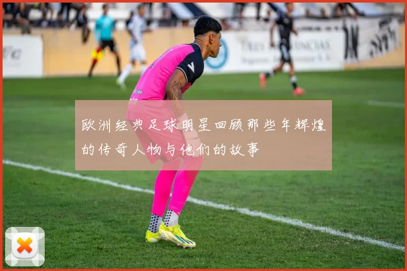 欧洲经典足球明星回顾那些年辉煌的传奇人物与他们的故事