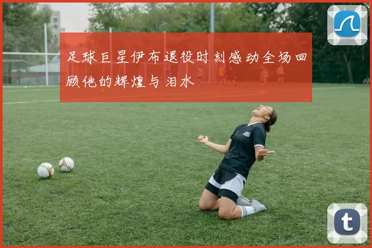 足球巨星伊布退役时刻感动全场回顾他的辉煌与泪水