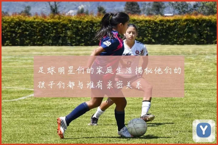 足球明星们的家庭生活揭秘他们的孩子们都与谁有亲密关系