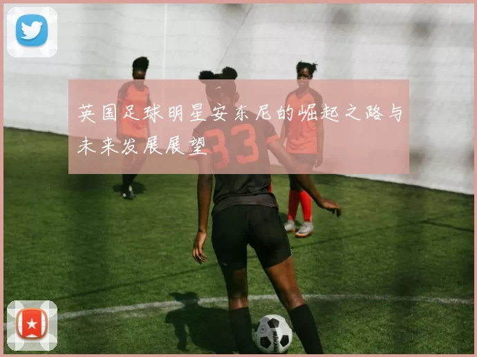 英国足球明星安东尼的崛起之路与未来发展展望