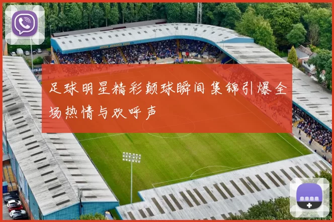 足球明星精彩颠球瞬间集锦引爆全场热情与欢呼声