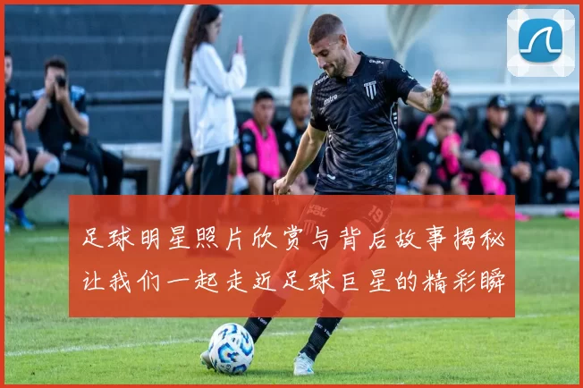 足球明星照片欣赏与背后故事揭秘让我们一起走近足球巨星的精彩瞬间