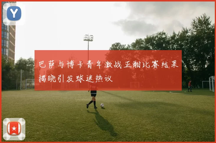 巴萨与博卡青年激战正酣比赛结果揭晓引发球迷热议
