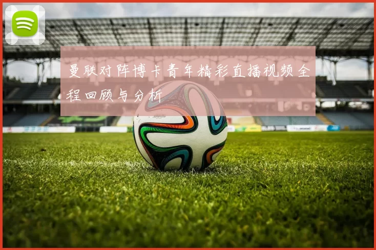 曼联对阵博卡青年精彩直播视频全程回顾与分析