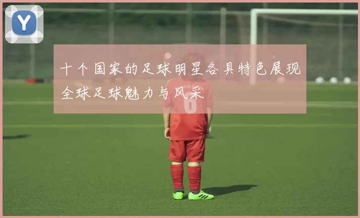 十个国家的足球明星各具特色展现全球足球魅力与风采