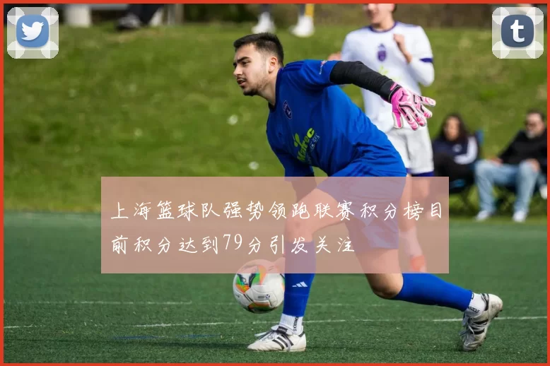 上海篮球队强势领跑联赛积分榜目前积分达到79分引发关注