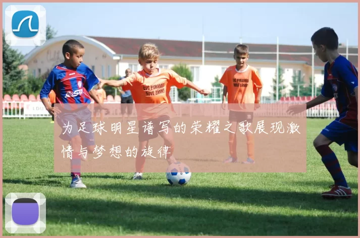 为足球明星谱写的荣耀之歌展现激情与梦想的旋律