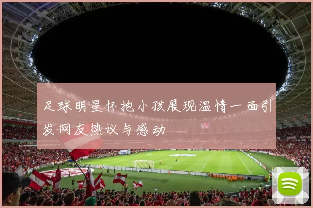 足球明星怀抱小孩展现温情一面引发网友热议与感动