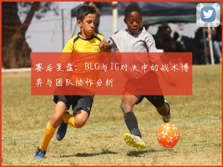 赛后复盘：BLG与IG对决中的战术博弈与团队协作分析
