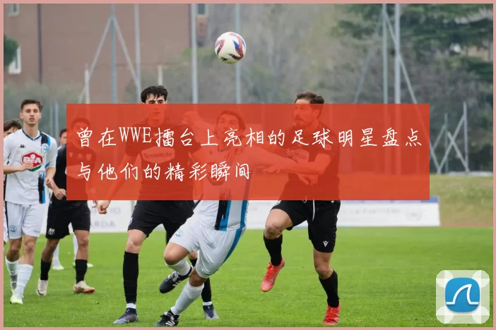 曾在WWE擂台上亮相的足球明星盘点与他们的精彩瞬间