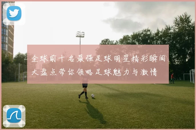 全球前十名最强足球明星精彩瞬间大盘点带你领略足球魅力与激情