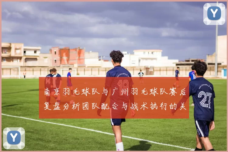 南京羽毛球队与广州羽毛球队赛后复盘分析团队配合与战术执行的关键因素