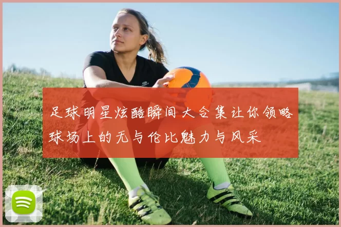 足球明星炫酷瞬间大合集让你领略球场上的无与伦比魅力与风采