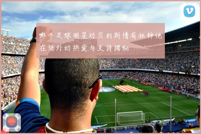 哪个足球明星对贝利斯情有独钟他在场外的热爱与支持揭秘