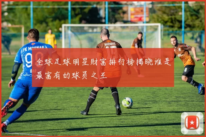 全球足球明星财富排行榜揭晓谁是最富有的球员之王