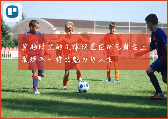 穿越时空的足球明星在综艺舞台上展现不一样的魅力与人生