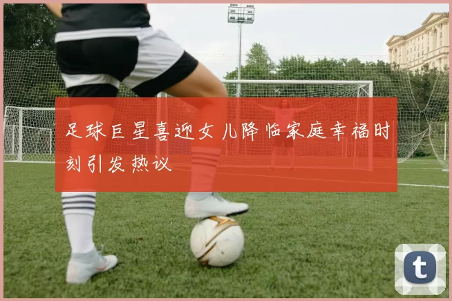 足球巨星喜迎女儿降临家庭幸福时刻引发热议