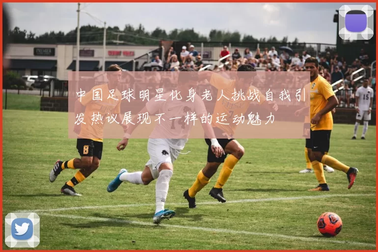 中国足球明星化身老人挑战自我引发热议展现不一样的运动魅力